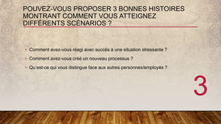 POUVEZ-VOUS PROPOSER 3 BONNES HISTOIRES
MONTRANT COMMENT VOUS ATTEIGNEZ
DIFFÉRENTS SCÉNARIOS ?
• Comment avez-vous réagi avec succès à une situation stressante ?
• Comment avez-vous créé un nouveau processus ?
• Qu’est-ce qui vous distingue face aux autres personnes/employés ?
3
 