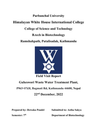 Purbanchal University
Himalayan White House International College
College of Science and Technology
B.tech in Biotechnology
Ramshahpath, Putalisadak, Kathmandu
Field Visit Report
Guheswori Waste Water Treatment Plant,
P963+FXH, Bagmati Rd, Kathmandu 44600, Nepal
22nd
December, 2022
Prepared by: Dewaka Poudel Submitted to: Astha Sakya
Semester: 7th
Department of Biotechnology
 
