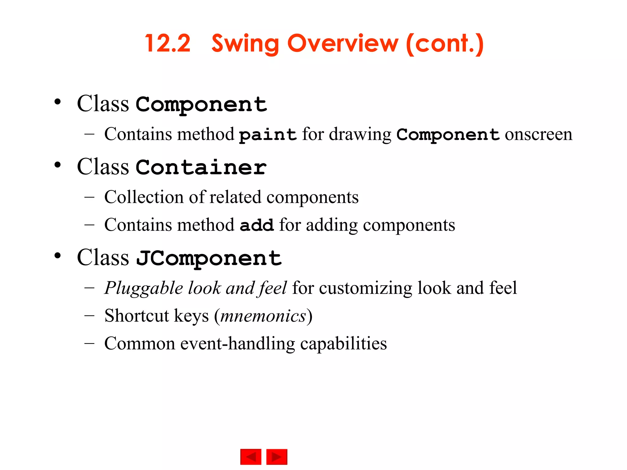 12.2  Swing Overview (cont.) Class  Component Contains method  paint  for drawing  Component  onscreen Class  Container Collection of related components Contains method  add  for adding components Class  JComponent Pluggable look and feel  for customizing look and feel Shortcut keys ( mnemonics ) Common event-handling capabilities 