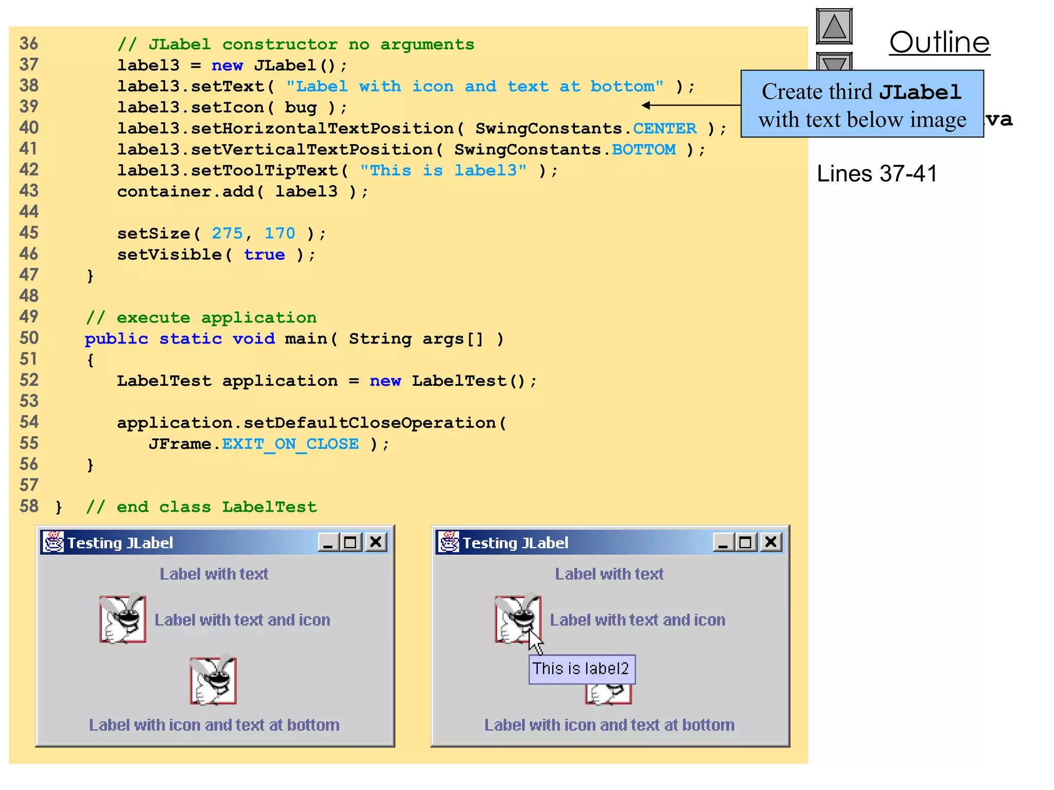 36  // JLabel constructor no arguments 37  label3 =  new  JLabel(); 38  label3.setText(  &quot;Label with icon and text at bottom&quot;  ); 39  label3.setIcon( bug ); 40  label3.setHorizontalTextPosition( SwingConstants. CENTER  ); 41  label3.setVerticalTextPosition( SwingConstants. BOTTOM  ); 42  label3.setToolTipText(  &quot;This is label3&quot;  ); 43  container.add( label3 ); 44  45  setSize(  275 ,  170  ); 46  setVisible(  true  ); 47  } 48  49  // execute application 50  public static void  main( String args[] ) 51  {  52  LabelTest application =  new  LabelTest(); 53  54  application.setDefaultCloseOperation( 55  JFrame. EXIT_ON_CLOSE  ); 56  } 57  58  }  // end class LabelTest LabelTest.java Lines 37-41 Create third  JLabel  with text below image 