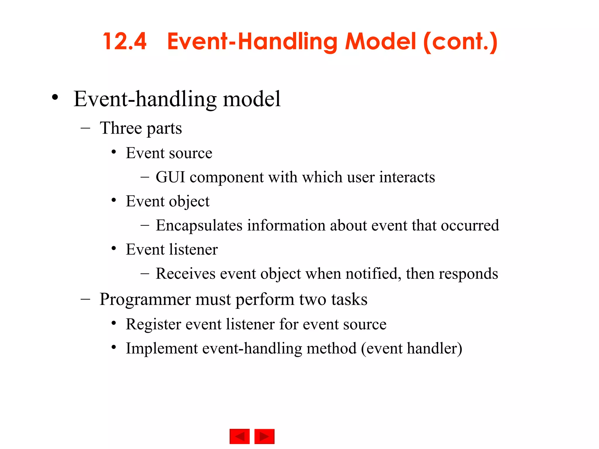 12.4  Event-Handling Model (cont.) Event-handling model Three parts Event source GUI component with which user interacts Event object Encapsulates information about event that occurred Event listener Receives event object when notified, then responds Programmer must perform two tasks Register event listener for event source Implement event-handling method (event handler) 