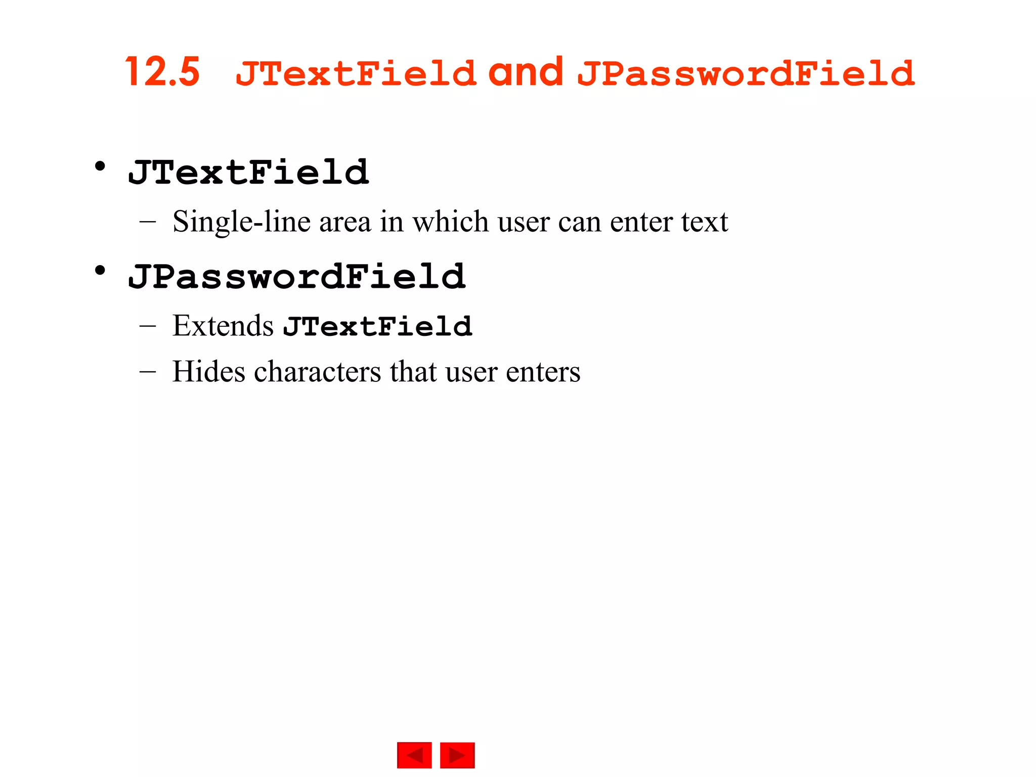 12.5  JTextField  and  JPasswordField JTextField Single-line area in which user can enter text JPasswordField Extends  JTextField Hides characters that user enters 