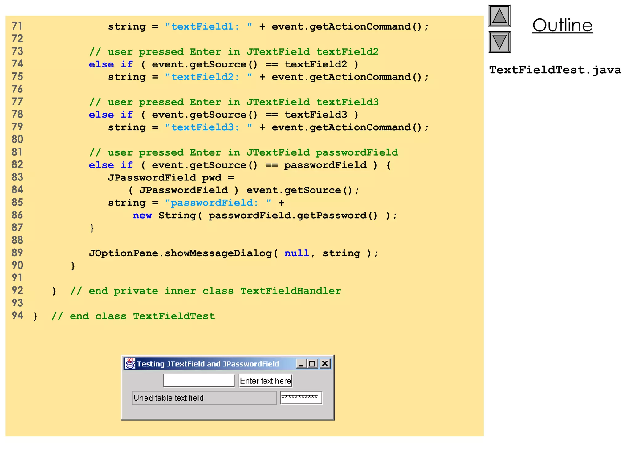 71  string =  &quot;textField1: &quot;  + event.getActionCommand(); 72  73  // user pressed Enter in JTextField textField2 74  else if  ( event.getSource() == textField2 ) 75  string =  &quot;textField2: &quot;  + event.getActionCommand(); 76  77  // user pressed Enter in JTextField textField3 78  else if  ( event.getSource() == textField3 ) 79  string =  &quot;textField3: &quot;  + event.getActionCommand(); 80  81  // user pressed Enter in JTextField passwordField 82  else if  ( event.getSource() == passwordField ) { 83  JPasswordField pwd = 84  ( JPasswordField ) event.getSource(); 85  string =  &quot;passwordField: &quot;  + 86  new  String( passwordField.getPassword() ); 87  } 88  89  JOptionPane.showMessageDialog(  null , string ); 90  } 91  92  }  // end private inner class TextFieldHandler 93  94  }  // end class TextFieldTest TextFieldTest.java 
