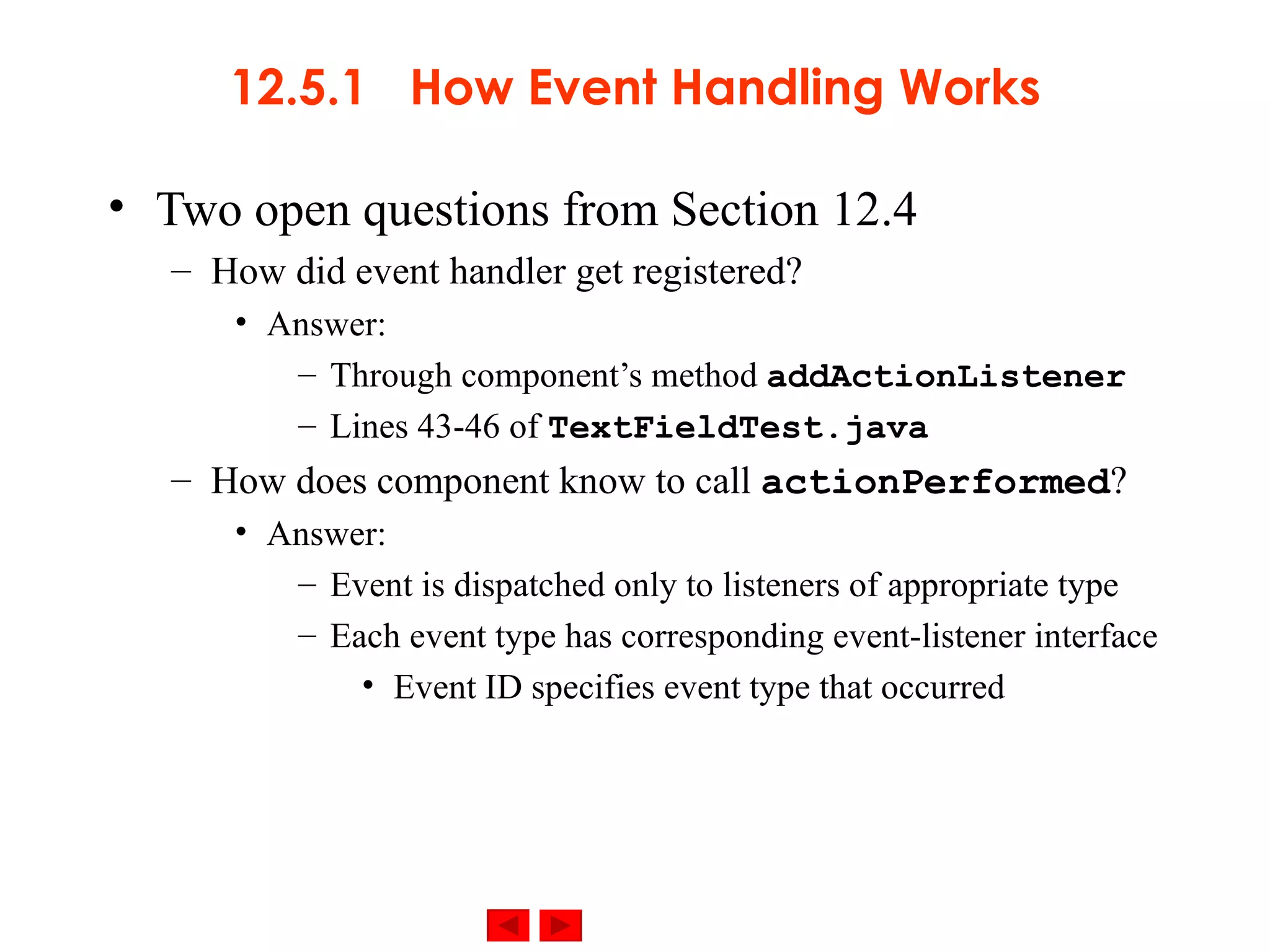 12.5.1  How Event Handling Works Two open questions from Section 12.4 How did event handler get registered? Answer: Through component’s method  addActionListener Lines 43-46 of  TextFieldTest.java How does component know to call  actionPerformed ? Answer: Event is dispatched only to listeners of appropriate type Each event type has corresponding event-listener interface Event ID specifies event type that occurred 