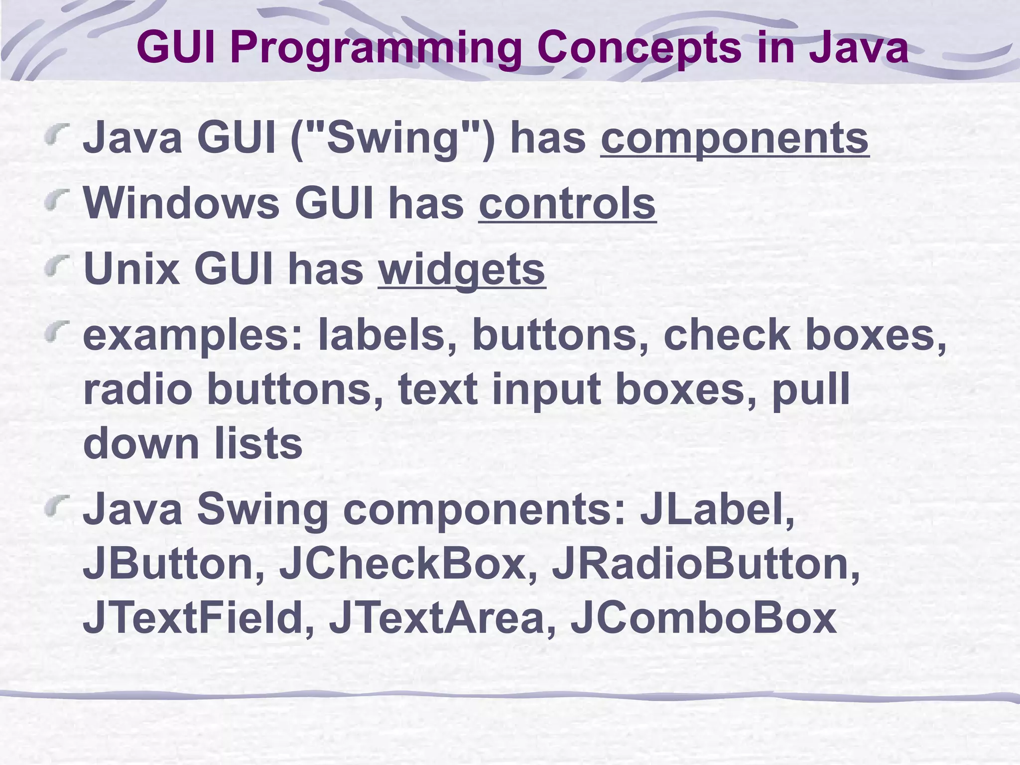 GUI Programming Concepts in Java Java GUI (&quot;Swing&quot;) has  components Windows GUI has  controls Unix GUI has  widgets examples: labels,   buttons, check boxes, radio buttons, text input boxes, pull down lists Java Swing components: JLabel, JButton, JCheckBox, JRadioButton, JTextField, JTextArea, JComboBox 