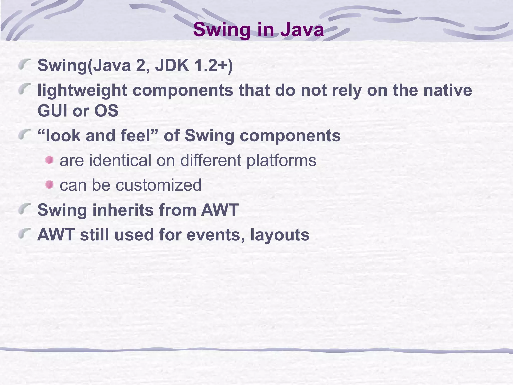 Swing in Java Swing(Java 2, JDK 1.2+)  lightweight components that do not rely on the native GUI or OS “ look and feel” of Swing components are identical on different platforms can be customized Swing inherits from AWT AWT still used for events, layouts 