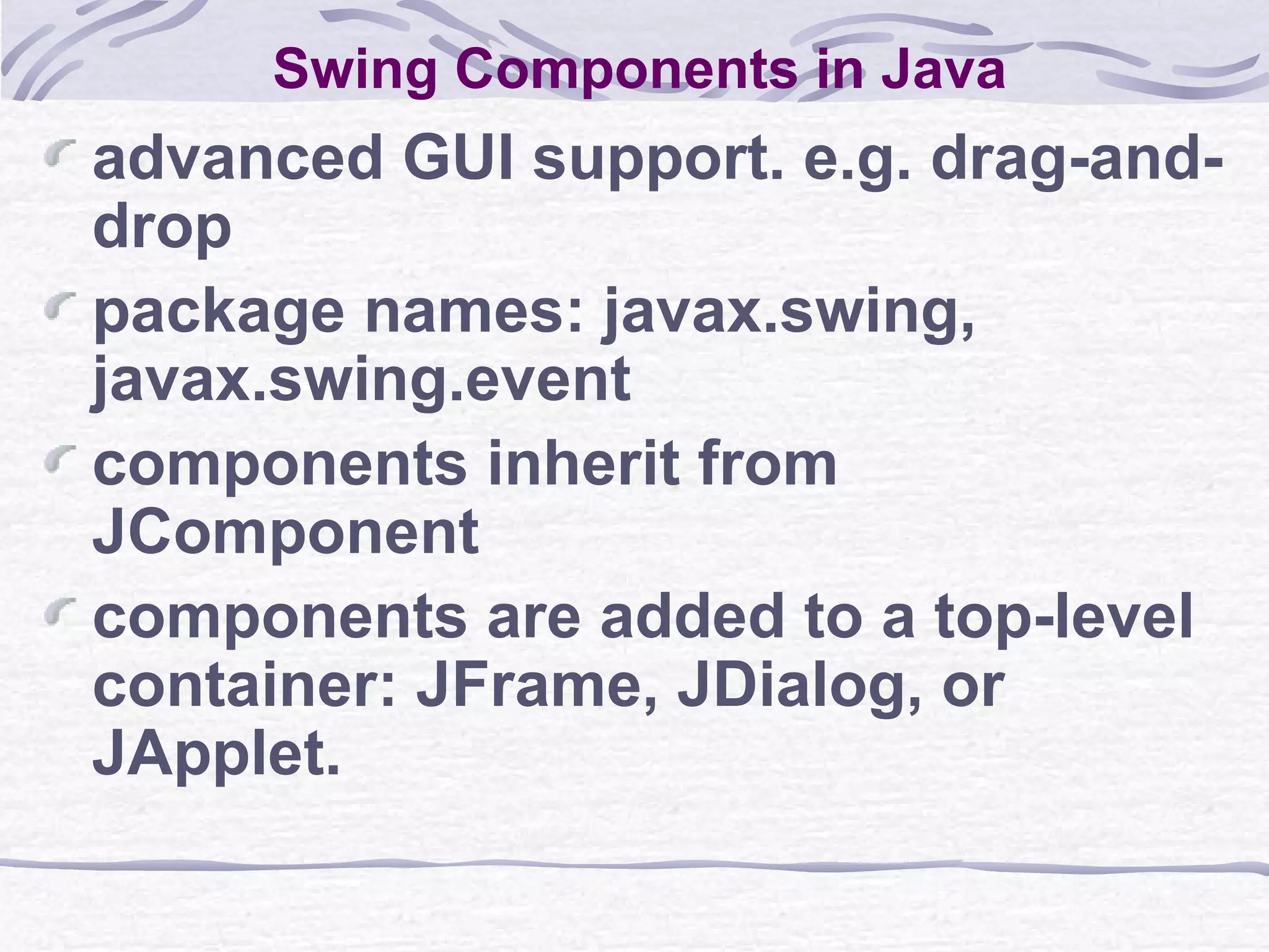 Swing Components in Java advanced GUI support. e.g. drag-and-drop package names: javax.swing, javax.swing.event components inherit from JComponent components are added to a top-level container: JFrame, JDialog, or JApplet. 