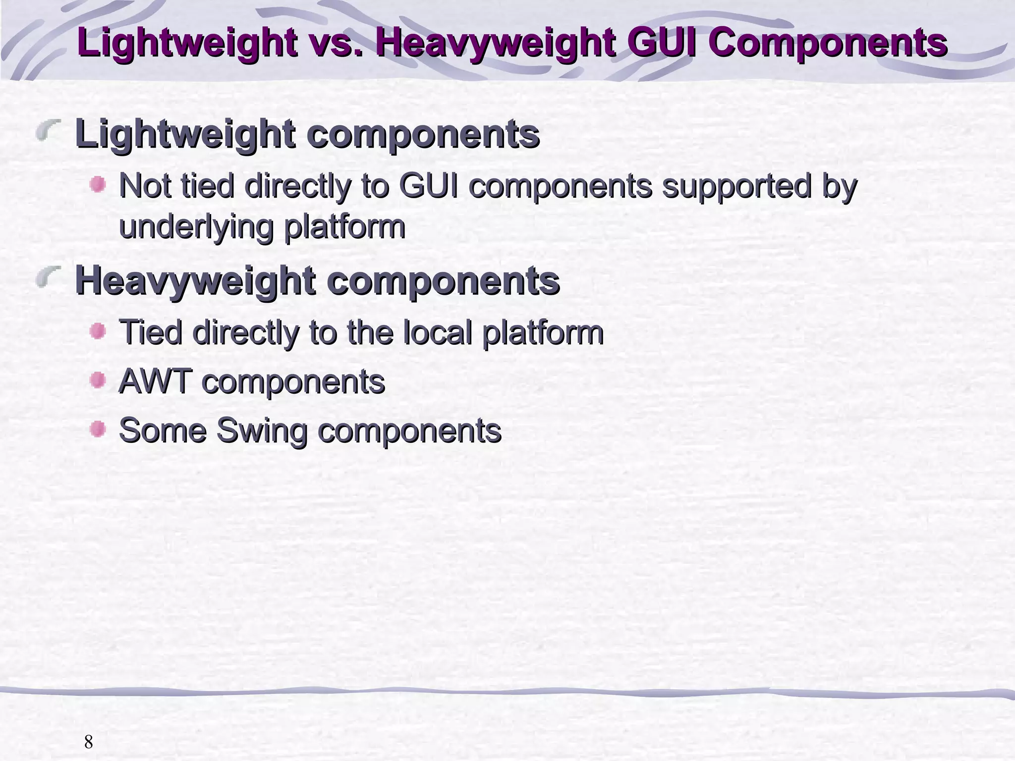 Lightweight vs. Heavyweight GUI Components Lightweight components Not tied directly to GUI components supported by underlying platform Heavyweight components Tied directly to the local platform AWT components Some Swing components 