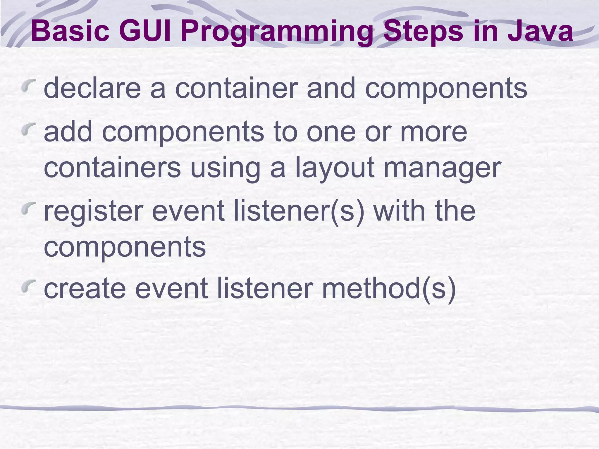 Basic GUI Programming Steps in Java declare a container and components add components to one or more containers using a layout manager register event listener(s) with the components create event listener method(s) 