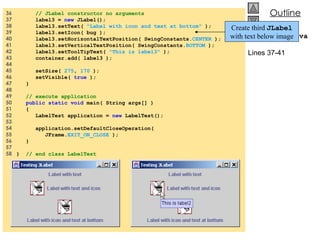 36  // JLabel constructor no arguments 37  label3 =  new  JLabel(); 38  label3.setText(  &quot;Label with icon and text at bottom&quot;  ); 39  label3.setIcon( bug ); 40  label3.setHorizontalTextPosition( SwingConstants. CENTER  ); 41  label3.setVerticalTextPosition( SwingConstants. BOTTOM  ); 42  label3.setToolTipText(  &quot;This is label3&quot;  ); 43  container.add( label3 ); 44  45  setSize(  275 ,  170  ); 46  setVisible(  true  ); 47  } 48  49  // execute application 50  public static void  main( String args[] ) 51  {  52  LabelTest application =  new  LabelTest(); 53  54  application.setDefaultCloseOperation( 55  JFrame. EXIT_ON_CLOSE  ); 56  } 57  58  }  // end class LabelTest LabelTest.java Lines 37-41 Create third  JLabel  with text below image 