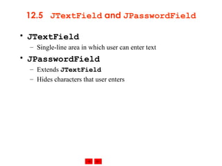 12.5  JTextField  and  JPasswordField JTextField Single-line area in which user can enter text JPasswordField Extends  JTextField Hides characters that user enters 