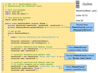1  // Fig. 12.7: TextFieldTest.java   2  // Demonstrating the JTextField class.   3    4  // Java core packages   5  import  java.awt.*;   6  import  java.awt.event.*;   7    8  // Java extension packages   9  import  javax.swing.*; 10  11  public class  TextFieldTest  extends  JFrame { 12  private  JTextField textField1, textField2, textField3; 13  private  JPasswordField passwordField; 14  15  // set up GUI 16  public  TextFieldTest() 17  { 18  super (  &quot;Testing JTextField and JPasswordField&quot;  ); 19  20  Container container = getContentPane(); 21  container.setLayout(  new  FlowLayout() ); 22  23  // construct textfield with default sizing 24  textField1 =  new  JTextField(  10  ); 25  container.add( textField1 ); 26  27  // construct textfield with default text 28  textField2 =  new  JTextField(  &quot;Enter text here&quot;  ); 29  container.add( textField2 ); 30  31  // construct textfield with default text and 32  // 20 visible elements and no event handler 33  textField3 =  new  JTextField(  &quot;Uneditable text field&quot; ,  20  ); 34  textField3.setEditable(  false  ); 35  container.add( textField3 ); TextFieldTest.java Lines 12-13 Line 24 Line 28 Lines 33-34 Declare three  JTextField s and one  JPasswordField First  JTextField  contains empty string Second  JTextField  contains text “ Enter   text   here ” Third  JTextField  contains uneditable text 