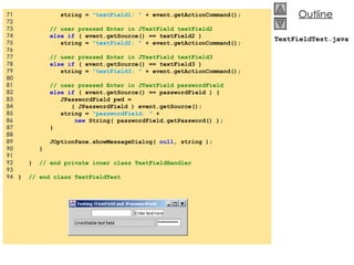 71  string =  &quot;textField1: &quot;  + event.getActionCommand(); 72  73  // user pressed Enter in JTextField textField2 74  else if  ( event.getSource() == textField2 ) 75  string =  &quot;textField2: &quot;  + event.getActionCommand(); 76  77  // user pressed Enter in JTextField textField3 78  else if  ( event.getSource() == textField3 ) 79  string =  &quot;textField3: &quot;  + event.getActionCommand(); 80  81  // user pressed Enter in JTextField passwordField 82  else if  ( event.getSource() == passwordField ) { 83  JPasswordField pwd = 84  ( JPasswordField ) event.getSource(); 85  string =  &quot;passwordField: &quot;  + 86  new  String( passwordField.getPassword() ); 87  } 88  89  JOptionPane.showMessageDialog(  null , string ); 90  } 91  92  }  // end private inner class TextFieldHandler 93  94  }  // end class TextFieldTest TextFieldTest.java 