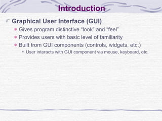 Introduction Graphical User Interface (GUI) Gives program distinctive “look” and “feel” Provides users with basic level of familiarity Built from GUI components (controls, widgets, etc.) User interacts with GUI component via mouse, keyboard, etc. 