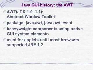 Java GUI history: the AWT AWT(JDK 1.0, 1.1):  Abstract Window Toolkit package: java.awt, java.awt.event heavyweight components using native GUI system elements used for applets until most browsers supported JRE 1.2 