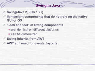 Swing in Java Swing(Java 2, JDK 1.2+)  lightweight components that do not rely on the native GUI or OS “ look and feel” of Swing components are identical on different platforms can be customized Swing inherits from AWT AWT still used for events, layouts 