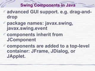 Swing Components in Java advanced GUI support. e.g. drag-and-drop package names: javax.swing, javax.swing.event components inherit from JComponent components are added to a top-level container: JFrame, JDialog, or JApplet. 