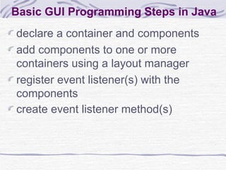 Basic GUI Programming Steps in Java declare a container and components add components to one or more containers using a layout manager register event listener(s) with the components create event listener method(s) 