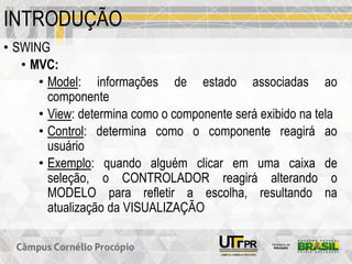 INTRODUÇÃO
• SWING
• MVC:
• Model: informações de estado associadas ao
componente
• View: determina como o componente será exibido na tela
• Control: determina como o componente reagirá ao
usuário
• Exemplo: quando alguém clicar em uma caixa de
seleção, o CONTROLADOR reagirá alterando o
MODELO para refletir a escolha, resultando na
atualização da VISUALIZAÇÃO
 