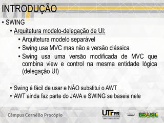 INTRODUÇÃO
• SWING
• Arquitetura modelo-delegação de UI:
• Arquitetura modelo separável
• Swing usa MVC mas não a versão clássica
• Swing usa uma versão modificada de MVC que
combina view e control na mesma entidade lógica
(delegação UI)
• Swing é fácil de usar e NÃO substitui o AWT
• AWT ainda faz parte do JAVA e SWING se baseia nele
 