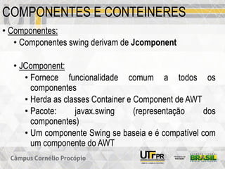 COMPONENTES E CONTEINERES
• Componentes:
• Componentes swing derivam de Jcomponent
• JComponent:
• Fornece funcionalidade comum a todos os
componentes
• Herda as classes Container e Component de AWT
• Pacote: javax.swing (representação dos
componentes)
• Um componente Swing se baseia e é compatível com
um componente do AWT
 