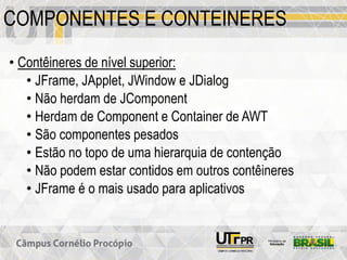 COMPONENTES E CONTEINERES
• Contêineres de nível superior:
• JFrame, JApplet, JWindow e JDialog
• Não herdam de JComponent
• Herdam de Component e Container de AWT
• São componentes pesados
• Estão no topo de uma hierarquia de contenção
• Não podem estar contidos em outros contêineres
• JFrame é o mais usado para aplicativos
 