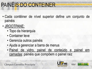 PAINÉIS DO CONTEINER
• Cada contêiner de nível superior define um conjunto de
painéis
• JROOTPANE:
• Topo da hierarquia
• Container leve
• Gerencia outros painéis
• Ajuda a gerenciar a barra de menus
• Painel de vidro, painel de conteúdo e painel em
camadas: painéis que compõem o painel raiz
 