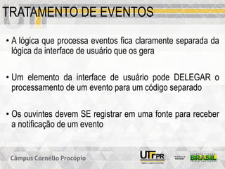 TRATAMENTO DE EVENTOS
• A lógica que processa eventos fica claramente separada da
lógica da interface de usuário que os gera
• Um elemento da interface de usuário pode DELEGAR o
processamento de um evento para um código separado
• Os ouvintes devem SE registrar em uma fonte para receber
a notificação de um evento
 
