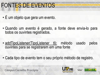 FONTES DE EVENTOS
• É um objeto que gera um evento.
• Quando um evento é gerado, a fonte deve envia-lo para
todos os ouvintes registrados.
• addTipoListener(TipoListener tl): método usado pelos
ouvintes para se registrarem em uma fonte
• Cada tipo de evento tem o seu próprio método de registro.
 