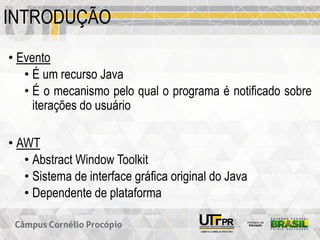 INTRODUÇÃO
• Evento
• É um recurso Java
• É o mecanismo pelo qual o programa é notificado sobre
iterações do usuário
• AWT
• Abstract Window Toolkit
• Sistema de interface gráfica original do Java
• Dependente de plataforma
 