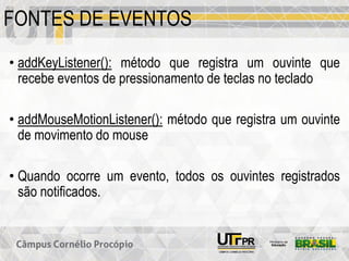 FONTES DE EVENTOS
• addKeyListener(): método que registra um ouvinte que
recebe eventos de pressionamento de teclas no teclado
• addMouseMotionListener(): método que registra um ouvinte
de movimento do mouse
• Quando ocorre um evento, todos os ouvintes registrados
são notificados.
 