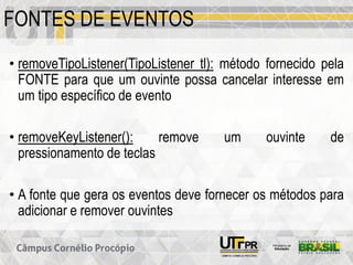 FONTES DE EVENTOS
• removeTipoListener(TipoListener tl): método fornecido pela
FONTE para que um ouvinte possa cancelar interesse em
um tipo específico de evento
• removeKeyListener(): remove um ouvinte de
pressionamento de teclas
• A fonte que gera os eventos deve fornecer os métodos para
adicionar e remover ouvintes
 