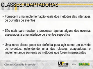 CLASSES ADAPTADORAS
• Fornecem uma implementação vazia dos métodos das interfaces
de ouvintes de eventos
• São uteis para receber e processar apenas alguns dos eventos
associados a uma interface de eventos específica
• Uma nova classe pode ser definida para agir como um ouvinte
de eventos, estendendo uma das classes adaptadoras e
implementando somente os métodos que forem interessantes
 