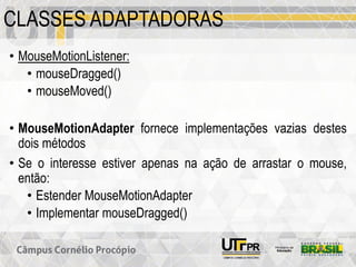 CLASSES ADAPTADORAS
• MouseMotionListener:
• mouseDragged()
• mouseMoved()
• MouseMotionAdapter fornece implementações vazias destes
dois métodos
• Se o interesse estiver apenas na ação de arrastar o mouse,
então:
• Estender MouseMotionAdapter
• Implementar mouseDragged()
 