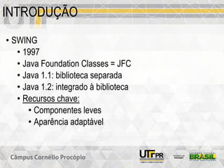 INTRODUÇÃO
• SWING
• 1997
• Java Foundation Classes = JFC
• Java 1.1: biblioteca separada
• Java 1.2: integrado à biblioteca
• Recursos chave:
• Componentes leves
• Aparência adaptável
 