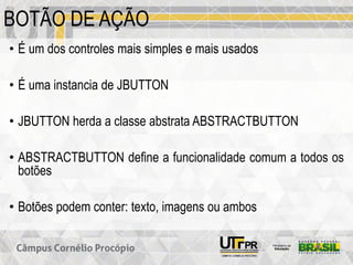 BOTÃO DE AÇÃO
• É um dos controles mais simples e mais usados
• É uma instancia de JBUTTON
• JBUTTON herda a classe abstrata ABSTRACTBUTTON
• ABSTRACTBUTTON define a funcionalidade comum a todos os
botões
• Botões podem conter: texto, imagens ou ambos
 