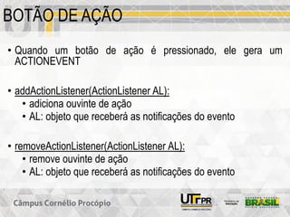 BOTÃO DE AÇÃO
• Quando um botão de ação é pressionado, ele gera um
ACTIONEVENT
• addActionListener(ActionListener AL):
• adiciona ouvinte de ação
• AL: objeto que receberá as notificações do evento
• removeActionListener(ActionListener AL):
• remove ouvinte de ação
• AL: objeto que receberá as notificações do evento
 