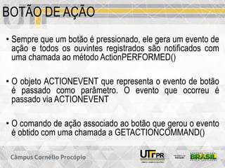 BOTÃO DE AÇÃO
• Sempre que um botão é pressionado, ele gera um evento de
ação e todos os ouvintes registrados são notificados com
uma chamada ao método ActionPERFORMED()
• O objeto ACTIONEVENT que representa o evento de botão
é passado como parâmetro. O evento que ocorreu é
passado via ACTIONEVENT
• O comando de ação associado ao botão que gerou o evento
é obtido com uma chamada a GETACTIONCOMMAND()
 