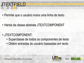 JTEXTFIELD
• Permite que o usuário insira uma linha de texto
• Herda da classe abstrata JTEXTCOMPONENT
• JTEXTCOMPONENT:
• Superclasse de todos os componentes de texto
• Obtém entradas do usuário baseadas em texto
 