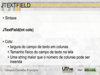 JTEXTFIELD
• Sintaxe
JTextField(int cols)
• Cols:
• largura do campo de texto em colunas
• Tamanho físico do campo de texto na tela
• Uma string maior que o número de colunas pode ser
inserida
 