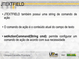 JTEXTFIELD
• JTEXTFIELD também possui uma string de comando de
ação
• O comando de ação é o conteúdo atual do campo de texto
• setActionCommand(String cmd): permite configurar um
comando de ação de acordo com sua necessidade
 