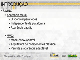 INTRODUÇÃO
• SWING
• Aparência Metal:
• Disponível para todos
• Independente de plataforma
• Aparência padrão
• MVC:
• Model-View-Control
• Arquitetura de componentes clássica
• Permite a aparência adaptável
 