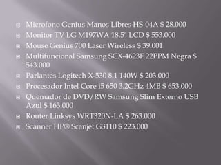 MicrofonoGenius Manos Libres HS-04A $ 28.000Monitor TV LG M197WA 18.5" LCD $ 553.000Mouse Genius 700 Laser Wireless $ 39.001Multifuncional Samsung SCX-4623F 22PPM Negra $ 543.000Parlantes Logitech X-530 8.1 140W $ 203.000Procesador Intel Core i5 650 3.2GHz 4MB $ 653.000Quemador de DVD/RW Samsung Slim Externo USB Azul $ 163.000RouterLinksys WRT320N-LA $ 263.000Scanner HP® Scanjet G3110 $ 223.000