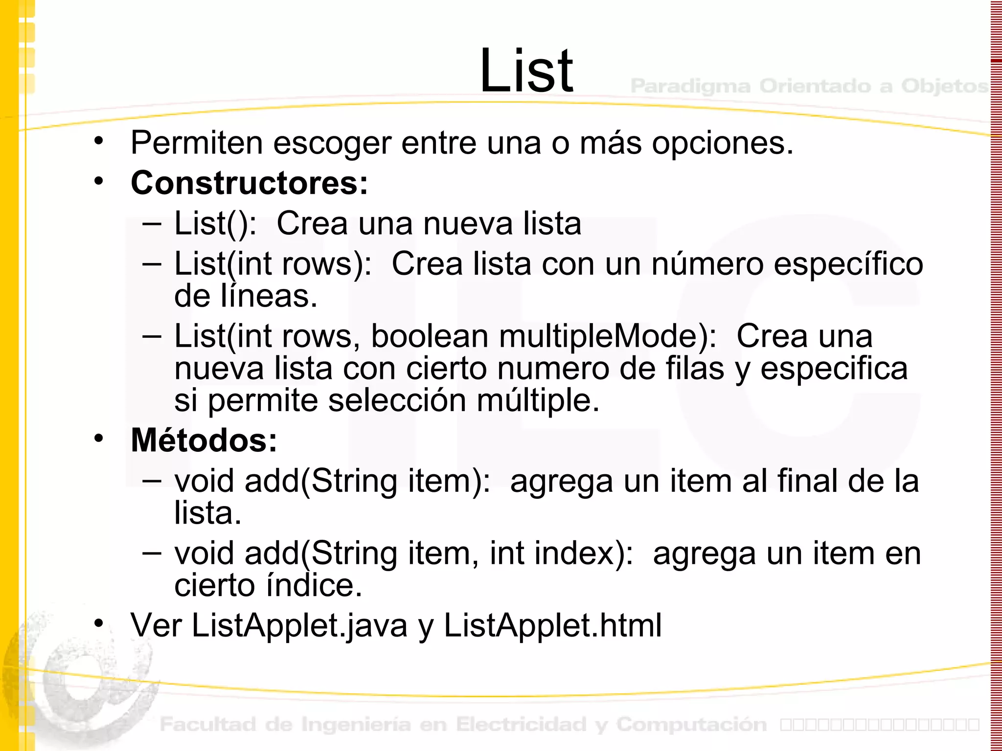 List Permiten escoger entre una o más opciones. Constructores: List():  Crea una nueva lista List(int rows):  Crea lista con un número específico de líneas. List(int rows, boolean multipleMode):  Crea una nueva lista con cierto numero de filas y especifica si permite selección múltiple. Métodos: void add(String item):  agrega un item al final de la lista. void add(String item, int index):  agrega un item en cierto índice.  Ver ListApplet.java y ListApplet.html 