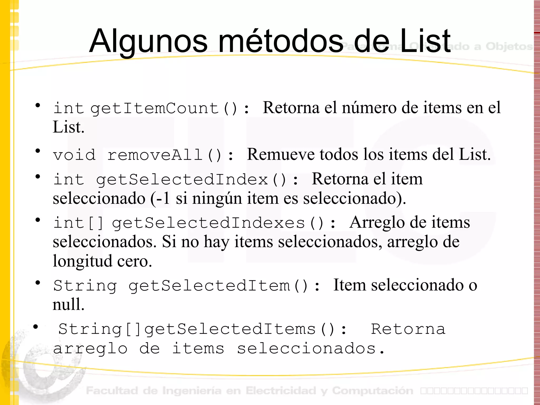 Algunos métodos de List int   getItemCount():  Retorna el número de items en el List.           void removeAll():  Remueve todos los items del List.   int getSelectedIndex():  Retorna el item seleccionado (-1 si ningún item es seleccionado). int[]   getSelectedIndexes():  Arreglo de items seleccionados. Si no hay items seleccionados, arreglo de longitud cero. String getSelectedItem():  Item seleccionado o  null.   String[]getSelectedItems():  Retorna arreglo de items seleccionados.  