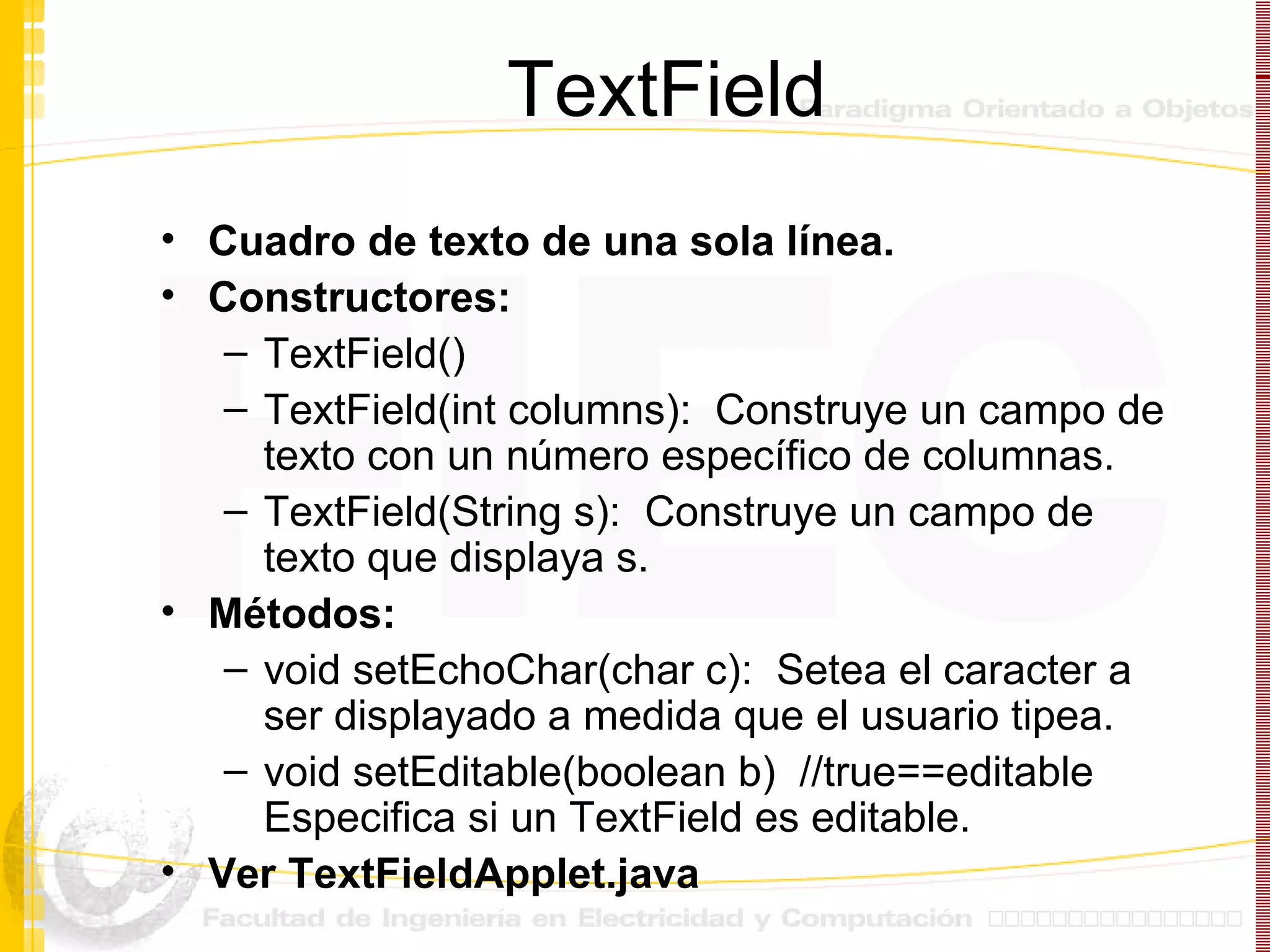 TextField Cuadro de texto de una sola línea. Constructores: TextField() TextField(int columns):  Construye un campo de texto con un número específico de columnas. TextField(String s):  Construye un campo de texto que displaya s. Métodos: void setEchoChar(char c):  Setea el caracter a ser displayado a medida que el usuario tipea. void setEditable(boolean b)  //true==editable Especifica si un TextField es editable. Ver TextFieldApplet.java 