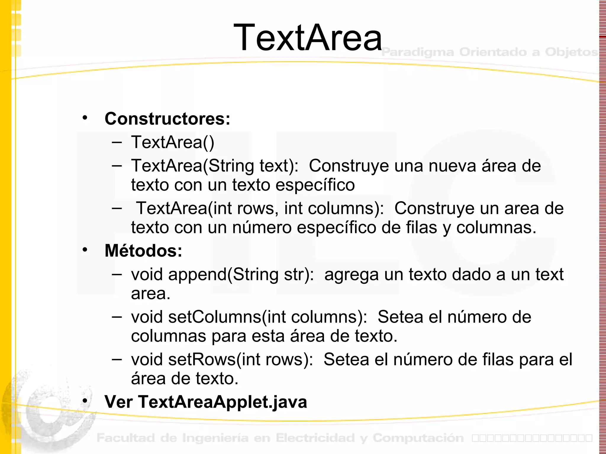 TextArea Constructores: TextArea() TextArea(String text):  Construye una nueva área de texto con un texto específico TextArea(int rows, int columns):  Construye un area de texto con un número específico de filas y columnas. Métodos: void append(String str):  agrega un texto dado a un text area. void setColumns(int columns):  Setea el número de columnas para esta área de texto. void setRows(int rows):  Setea el número de filas para el área de texto. Ver TextAreaApplet.java 