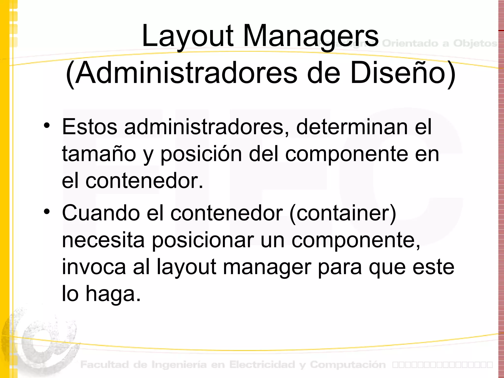 Layout Managers (Administradores de Diseño) Estos administradores, determinan el tamaño y posición del componente en el contenedor. Cuando el contenedor (container) necesita posicionar un componente, invoca al layout manager para que este lo haga. 