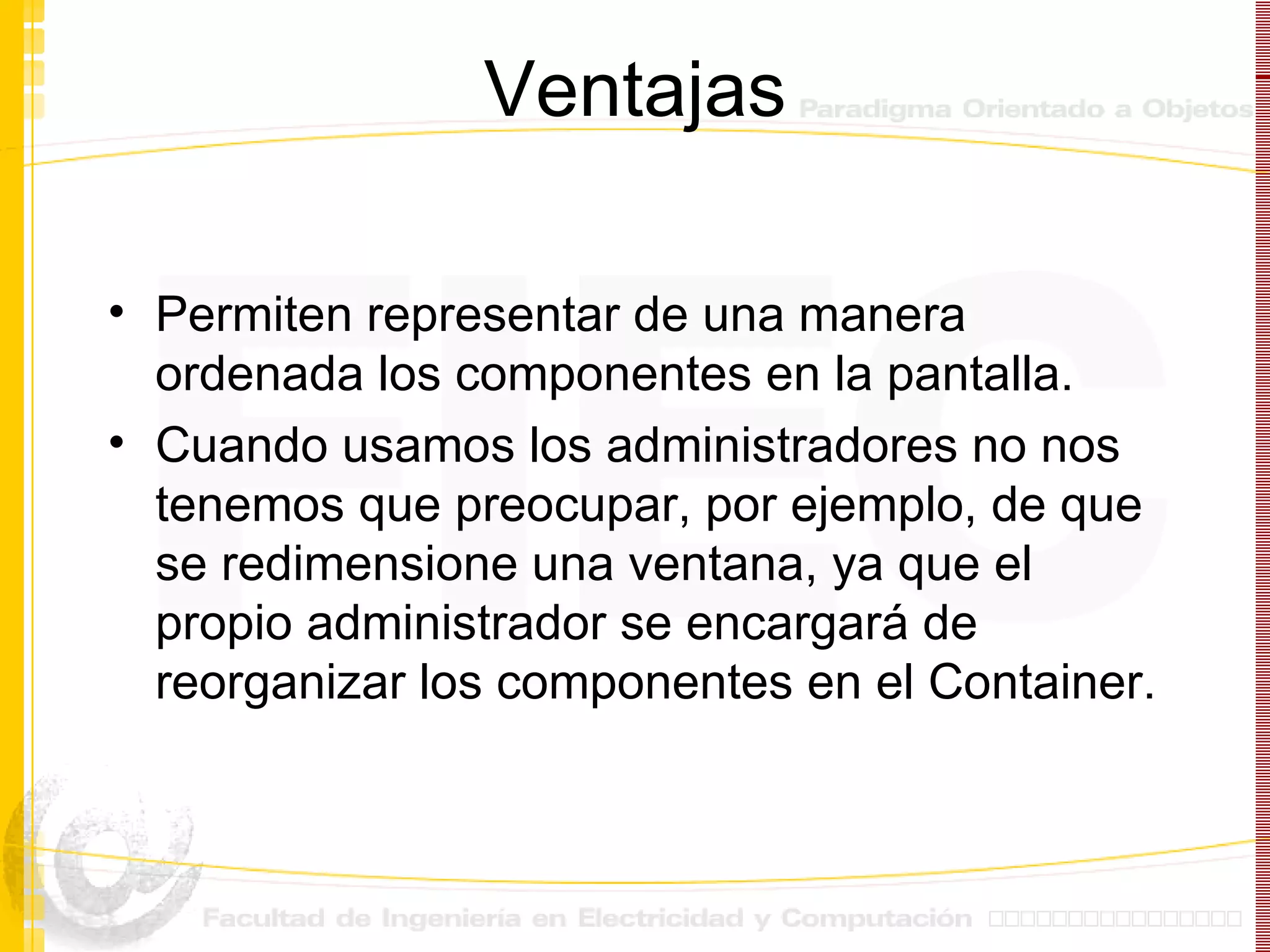 Ventajas Permiten representar de una manera ordenada los componentes en la pantalla. Cuando usamos los administradores no nos tenemos que preocupar, por ejemplo, de que se redimensione una ventana, ya que el propio administrador se encargará de reorganizar los componentes en el Container. 