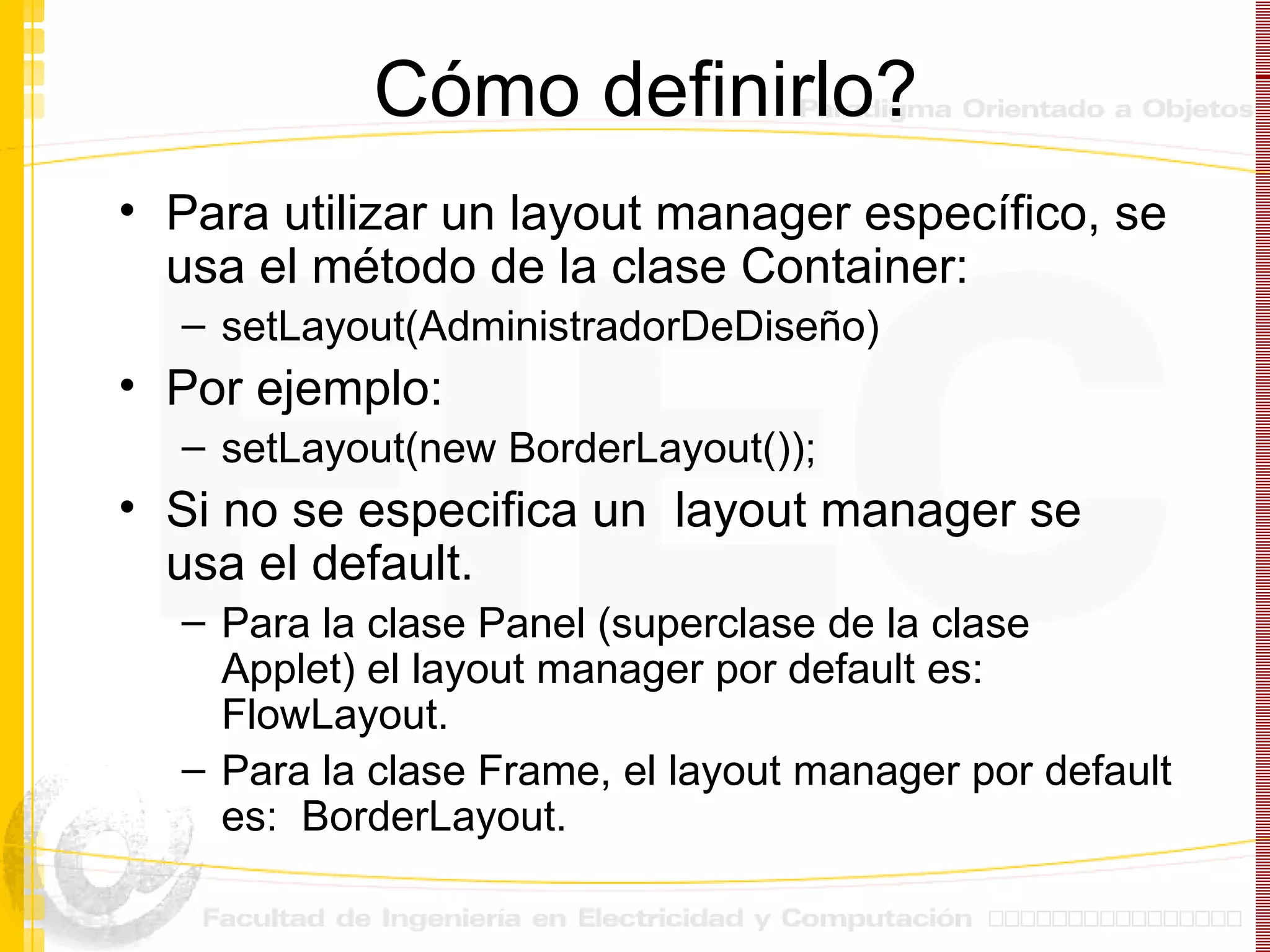 Cómo definirlo? Para utilizar un layout manager específico, se usa el método de la clase Container: setLayout(AdministradorDeDiseño) Por ejemplo: setLayout(new BorderLayout()); Si no se especifica un  layout manager se usa el default. Para la clase Panel (superclase de la clase Applet) el layout manager por default es:  FlowLayout. Para la clase Frame, el layout manager por default es:  BorderLayout.  